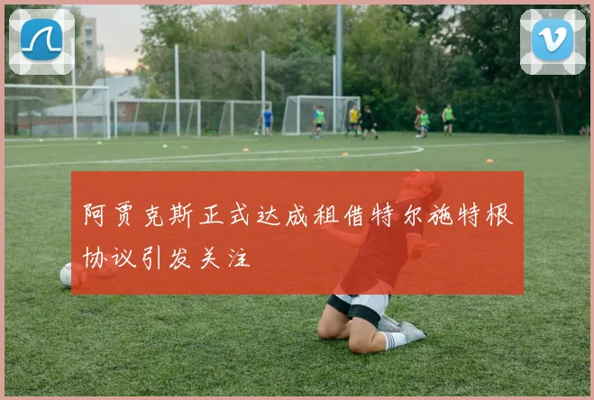 阿贾克斯正式达成租借特尔施特根协议引发关注
