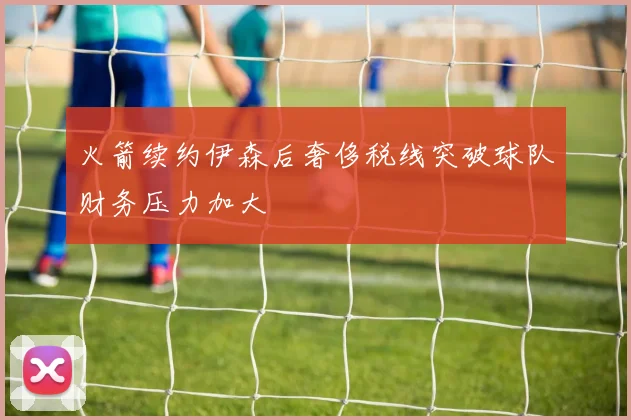 火箭续约伊森后奢侈税线突破球队财务压力加大