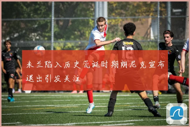 米兰陷入历史荒诞时期朗尼克宣布退出引发关注