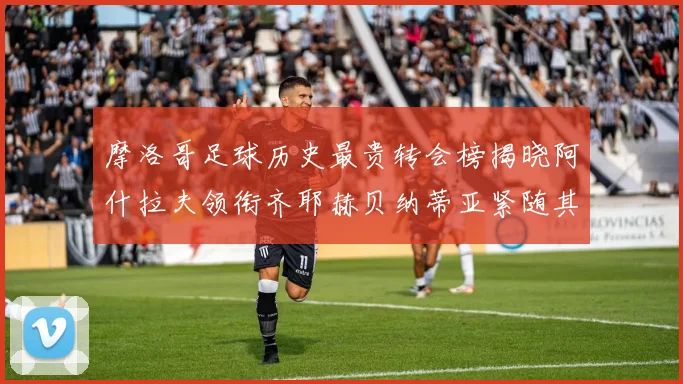摩洛哥足球历史最贵转会榜揭晓阿什拉夫领衔齐耶赫贝纳蒂亚紧随其后